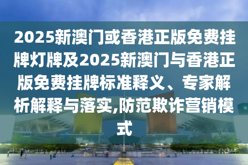 2025新澳门或香港正版免费挂牌灯牌及2025新澳门与香港正版免费挂牌标准释义、专家解析解释与落实,防范欺诈营销模式